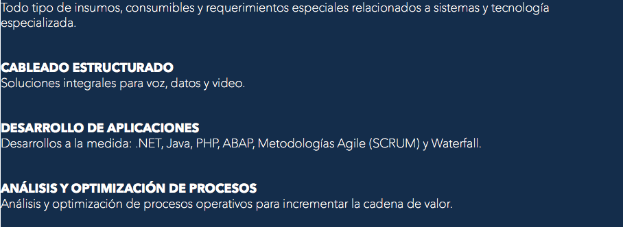 Todo tipo de insumos, consumibles y requerimientos especiales relacionados a sistemas y tecnología especializada. CABLEADO ESTRUCTURADO
Soluciones integrales para voz, datos y video. DESARROLLO DE APLICACIONES
Desarrollos a la medida: .NET, Java, PHP, ABAP, Metodologías Agile (SCRUM) y Waterfall. ANÁLISIS Y OPTIMIZACIÓN DE PROCESOS
Análisis y optimización de procesos operativos para incrementar la cadena de valor.