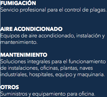 FUMIGACIÓN
Servicio profesional para el control de plagas. AIRE ACONDICIONADO
Equipos de aire acondicionado, instalación y mantenimiento. MANTENIMIENTO
Soluciones integrales para el funcionamiento de instalaciones, oficinas, plantas, naves industriales, hospitales, equipo y maquinaria. OTROS
Suministros y equipamiento para oficina.