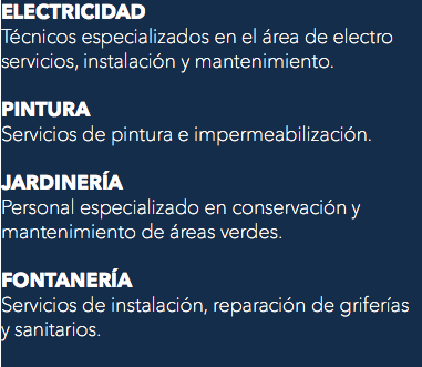 ELECTRICIDAD
Técnicos especializados en el área de electro servicios, instalación y mantenimiento. PINTURA
Servicios de pintura e impermeabilización. JARDINERÍA
Personal especializado en conservación y mantenimiento de áreas verdes. FONTANERÍA
Servicios de instalación, reparación de griferías y sanitarios.